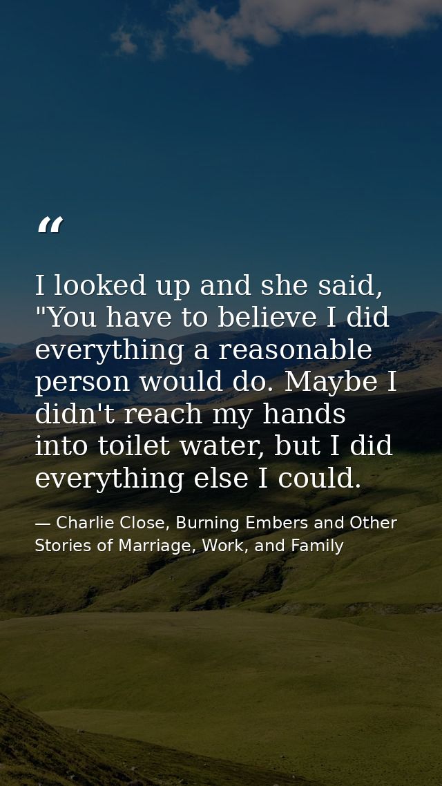 I looked up and she said, "You have to believe I did everything a reasonable person would do. Maybe I didn't reach my ha — Charlie Close, Burning Embers and Other Stories of Marriage, Work, and Family