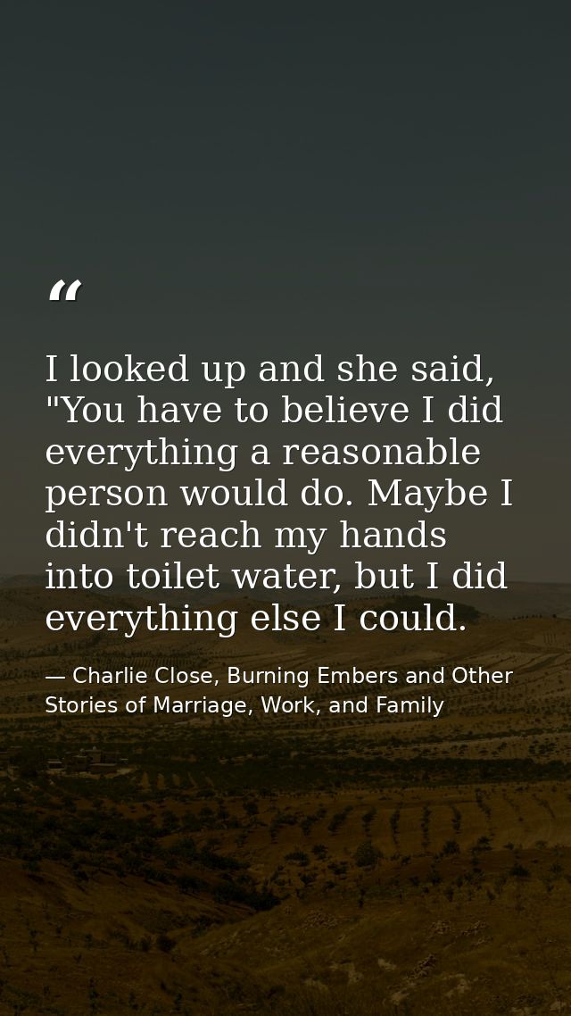 I looked up and she said, "You have to believe I did everything a reasonable person would do. Maybe I didn't reach my ha — Charlie Close, Burning Embers and Other Stories of Marriage, Work, and Family