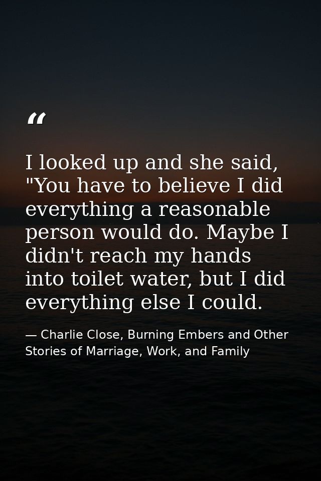 I looked up and she said, "You have to believe I did everything a reasonable person would do. Maybe I didn't reach my ha — Charlie Close, Burning Embers and Other Stories of Marriage, Work, and Family