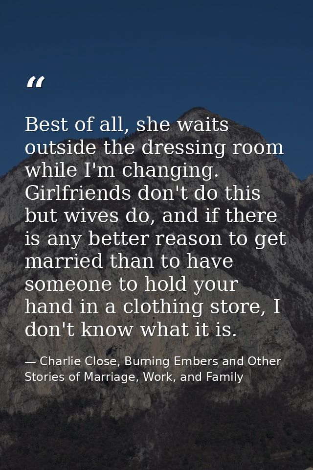 Best of all, she waits outside the dressing room while I'm changing. Girlfriends don't do this but wives do, and if ther — Charlie Close, Burning Embers and Other Stories of Marriage, Work, and Family
