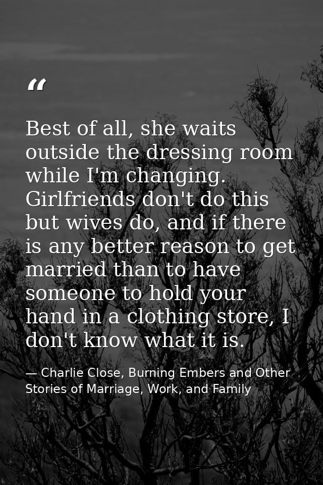Best of all, she waits outside the dressing room while I'm changing. Girlfriends don't do this but wives do, and if ther — Charlie Close, Burning Embers and Other Stories of Marriage, Work, and Family