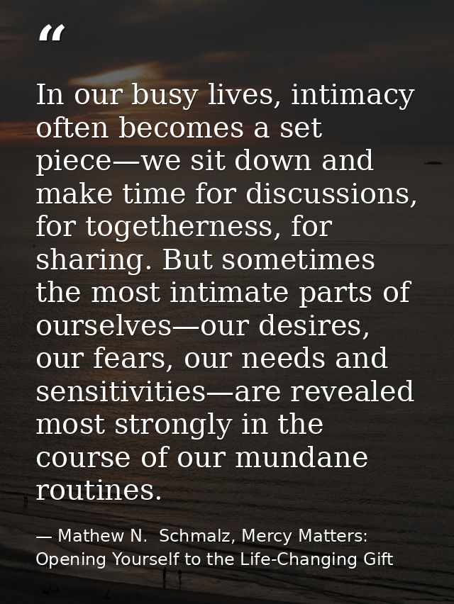 In our busy lives, intimacy often becomes a set piece—we sit down and make time for discussions, for togetherness, for s — Mathew N.  Schmalz, Mercy Matters: Opening Yourself to the Life-Changing Gift