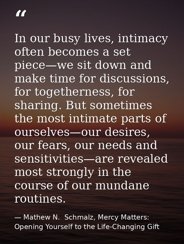 In our busy lives, intimacy often becomes a set piece—we sit down and make time for discussions, for togetherness, for s — Mathew N.  Schmalz, Mercy Matters: Opening Yourself to the Life-Changing Gift