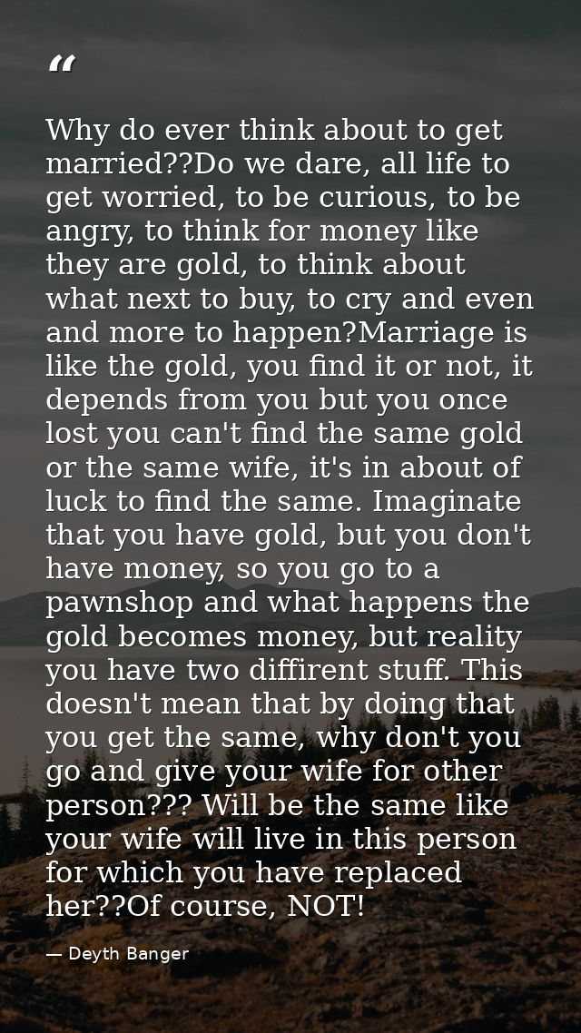 Why do ever think about to get married??Do we dare, all life to get worried, to be curious, to be angry, to think for mo — Deyth Banger
