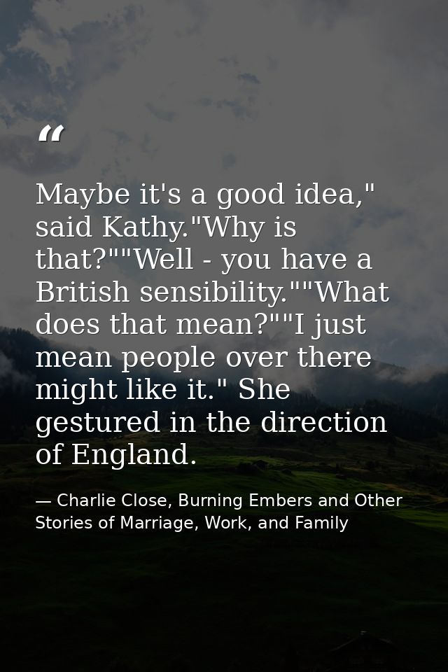 Maybe it's a good idea," said Kathy."Why is that?""Well - you have a British sensibility.""What does that mean?""I just  — Charlie Close, Burning Embers and Other Stories of Marriage, Work, and Family