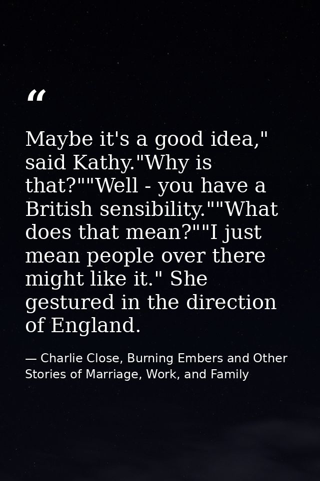 Maybe it's a good idea," said Kathy."Why is that?""Well - you have a British sensibility.""What does that mean?""I just  — Charlie Close, Burning Embers and Other Stories of Marriage, Work, and Family