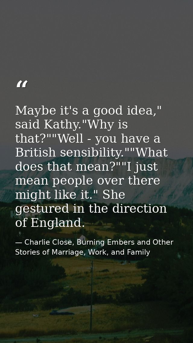 Maybe it's a good idea," said Kathy."Why is that?""Well - you have a British sensibility.""What does that mean?""I just  — Charlie Close, Burning Embers and Other Stories of Marriage, Work, and Family