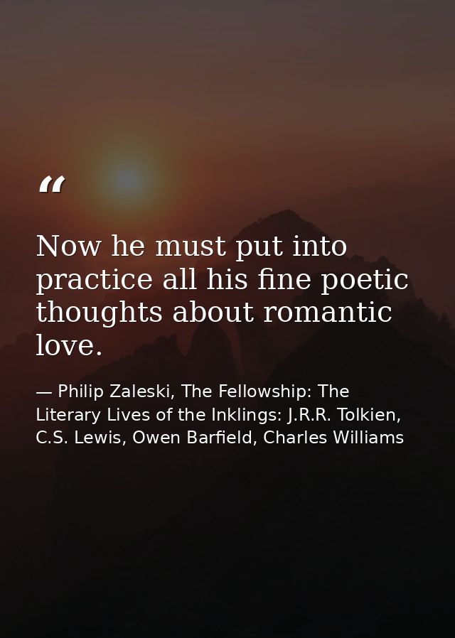 Now he must put into practice all his fine poetic thoughts about romantic love. — Philip Zaleski, The Fellowship: The Literary Lives of the Inklings: J.R.R. Tolkien, C.S. Lewis, Owen Barfield, Charles Williams