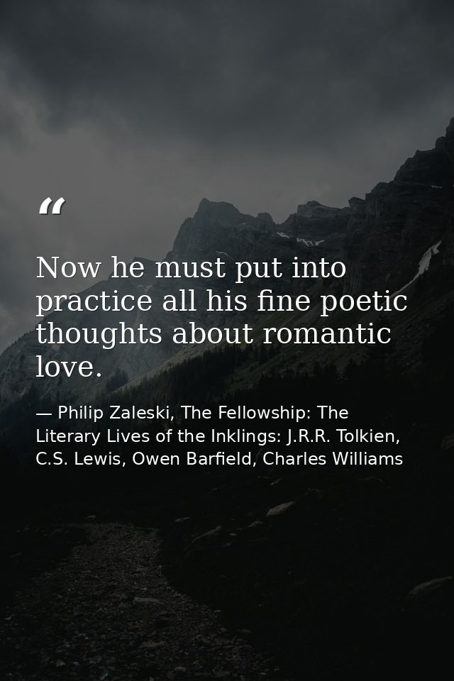 Now he must put into practice all his fine poetic thoughts about romantic love. — Philip Zaleski, The Fellowship: The Literary Lives of the Inklings: J.R.R. Tolkien, C.S. Lewis, Owen Barfield, Charles Williams