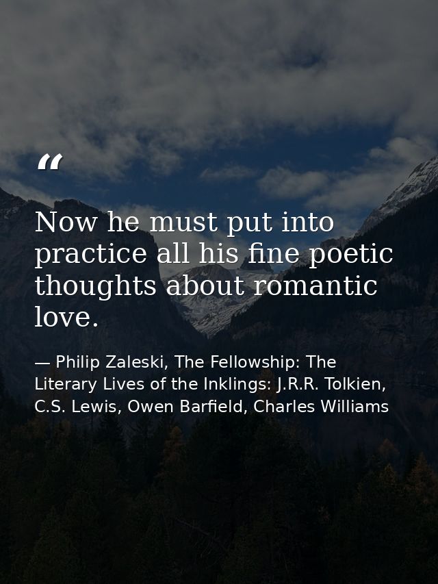 Now he must put into practice all his fine poetic thoughts about romantic love. — Philip Zaleski, The Fellowship: The Literary Lives of the Inklings: J.R.R. Tolkien, C.S. Lewis, Owen Barfield, Charles Williams