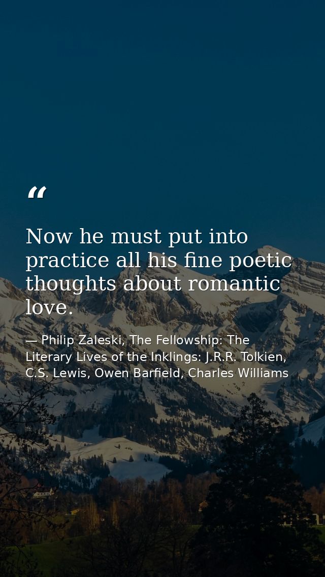 Now he must put into practice all his fine poetic thoughts about romantic love. — Philip Zaleski, The Fellowship: The Literary Lives of the Inklings: J.R.R. Tolkien, C.S. Lewis, Owen Barfield, Charles Williams