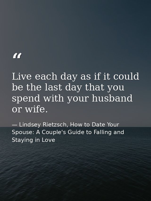 Live each day as if it could be the last day that you spend with your husband or wife. — Lindsey Rietzsch, How to Date Your Spouse: A Couple's Guide to Falling and Staying in Love