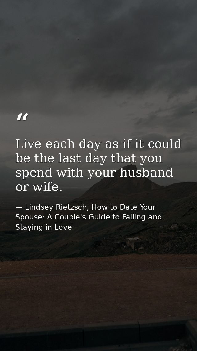 Live each day as if it could be the last day that you spend with your husband or wife. — Lindsey Rietzsch, How to Date Your Spouse: A Couple's Guide to Falling and Staying in Love