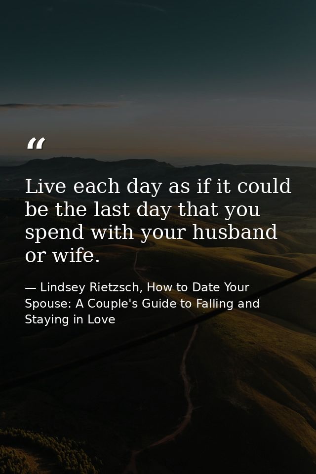 Live each day as if it could be the last day that you spend with your husband or wife. — Lindsey Rietzsch, How to Date Your Spouse: A Couple's Guide to Falling and Staying in Love