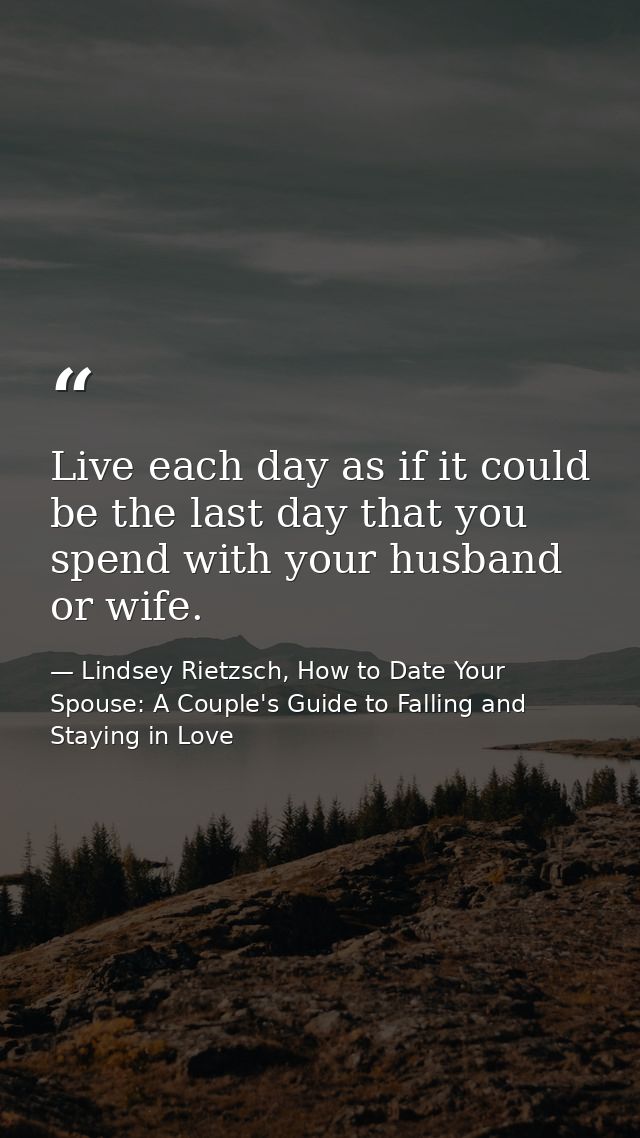 Live each day as if it could be the last day that you spend with your husband or wife. — Lindsey Rietzsch, How to Date Your Spouse: A Couple's Guide to Falling and Staying in Love