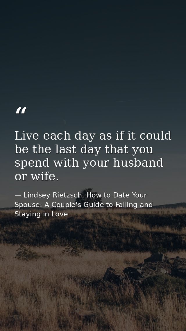 Live each day as if it could be the last day that you spend with your husband or wife. — Lindsey Rietzsch, How to Date Your Spouse: A Couple's Guide to Falling and Staying in Love
