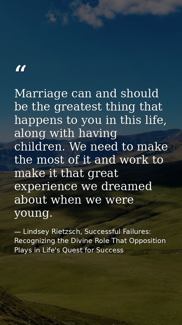 Marriage can and should be the greatest thing that happens to you in this life, along with having children. We need to m — Lindsey Rietzsch, Successful Failures: Recognizing the Divine Role That Opposition Plays in Life's Quest for Success