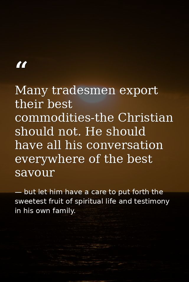 Many tradesmen export their best commodities-the Christian should not. He should have all his conversation everywhere of — but let him have a care to put forth the sweetest fruit of spiritual life and testimony in his own family.