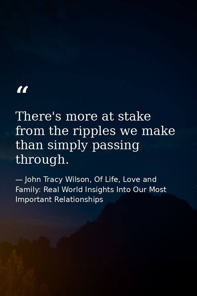 There's more at stake from the ripples we make than simply passing through. — John Tracy Wilson, Of Life, Love and Family: Real World Insights Into Our Most Important Relationships
