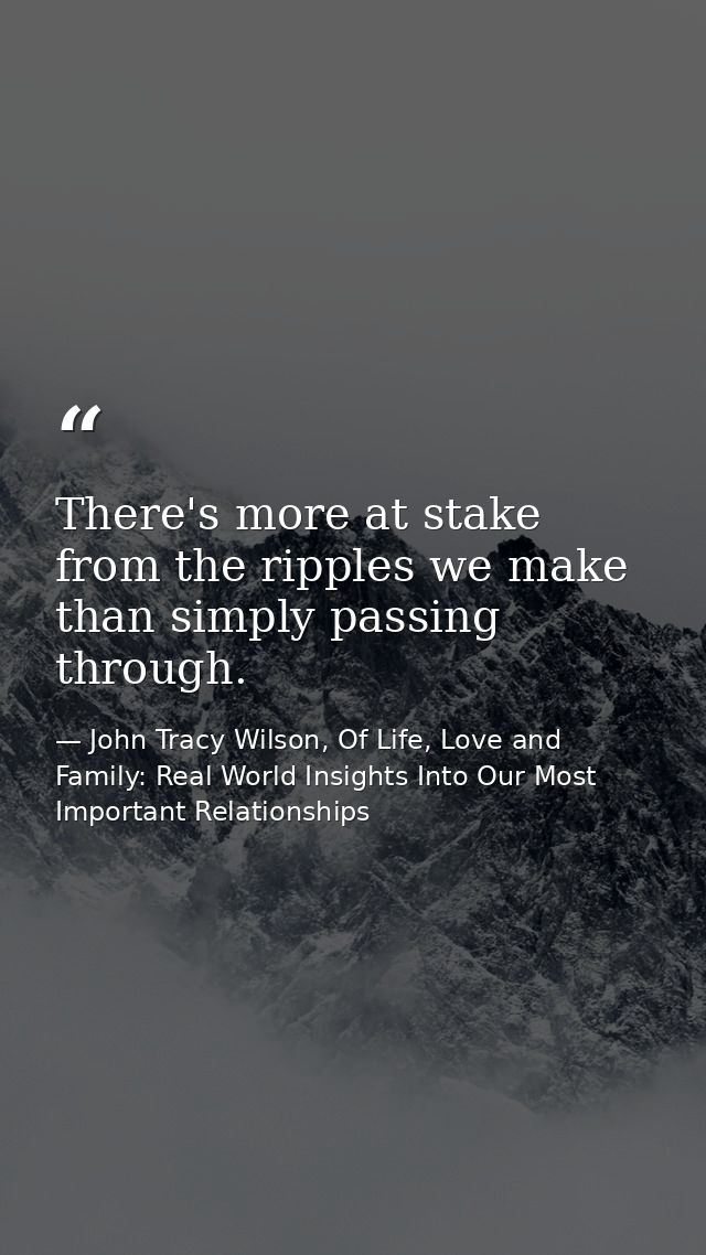 There's more at stake from the ripples we make than simply passing through. — John Tracy Wilson, Of Life, Love and Family: Real World Insights Into Our Most Important Relationships