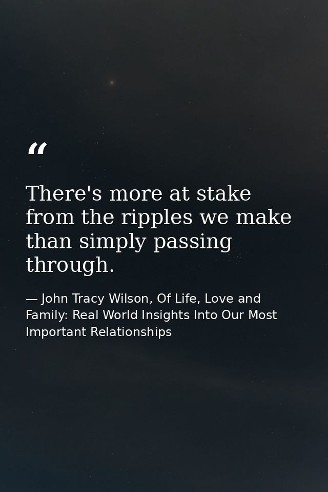 There's more at stake from the ripples we make than simply passing through. — John Tracy Wilson, Of Life, Love and Family: Real World Insights Into Our Most Important Relationships