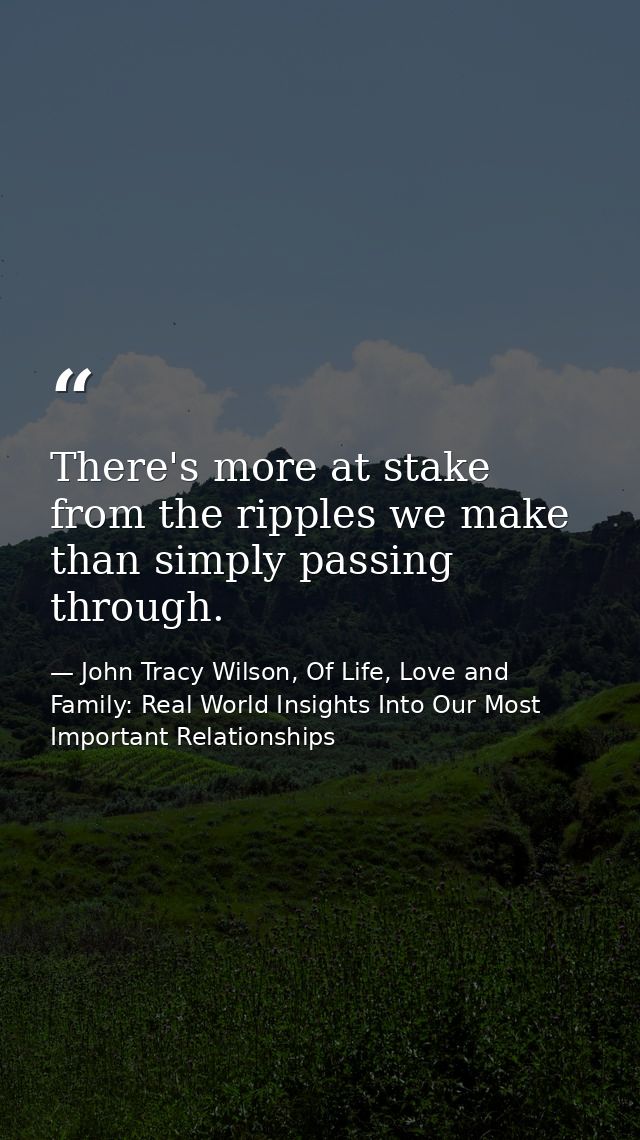 There's more at stake from the ripples we make than simply passing through. — John Tracy Wilson, Of Life, Love and Family: Real World Insights Into Our Most Important Relationships