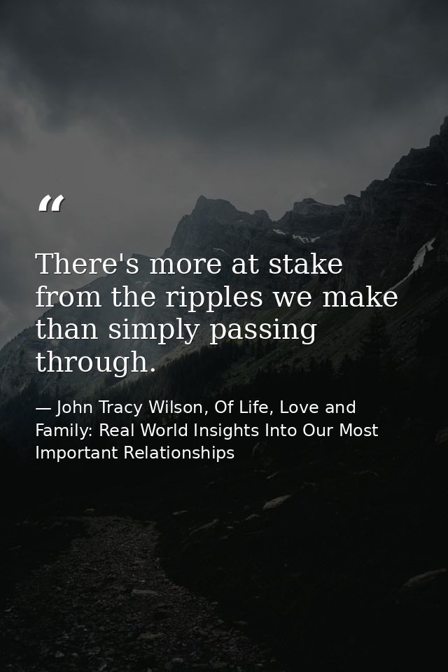 There's more at stake from the ripples we make than simply passing through. — John Tracy Wilson, Of Life, Love and Family: Real World Insights Into Our Most Important Relationships