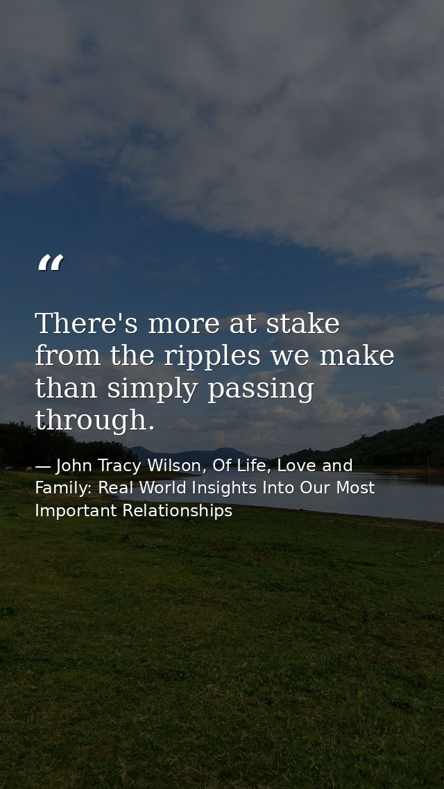 There's more at stake from the ripples we make than simply passing through. — John Tracy Wilson, Of Life, Love and Family: Real World Insights Into Our Most Important Relationships