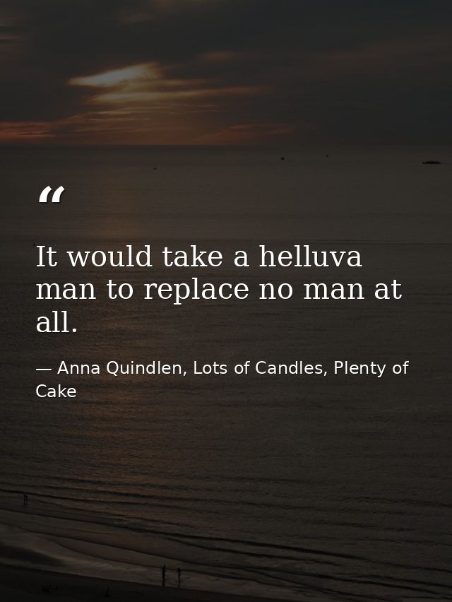 It would take a helluva man to replace no man at all. — Anna Quindlen, Lots of Candles, Plenty of Cake