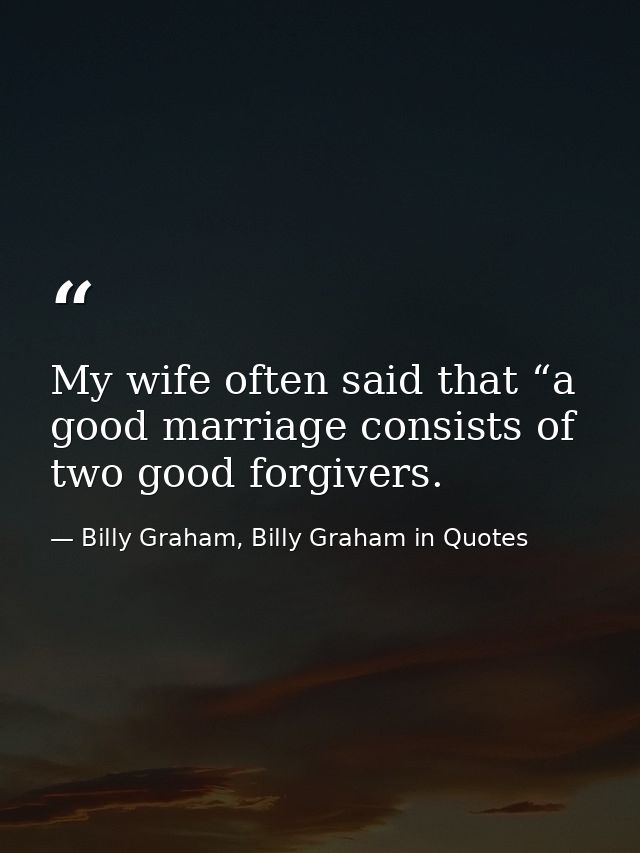 My wife often said that “a good marriage consists of two good forgivers. — Billy Graham, Billy Graham in Quotes