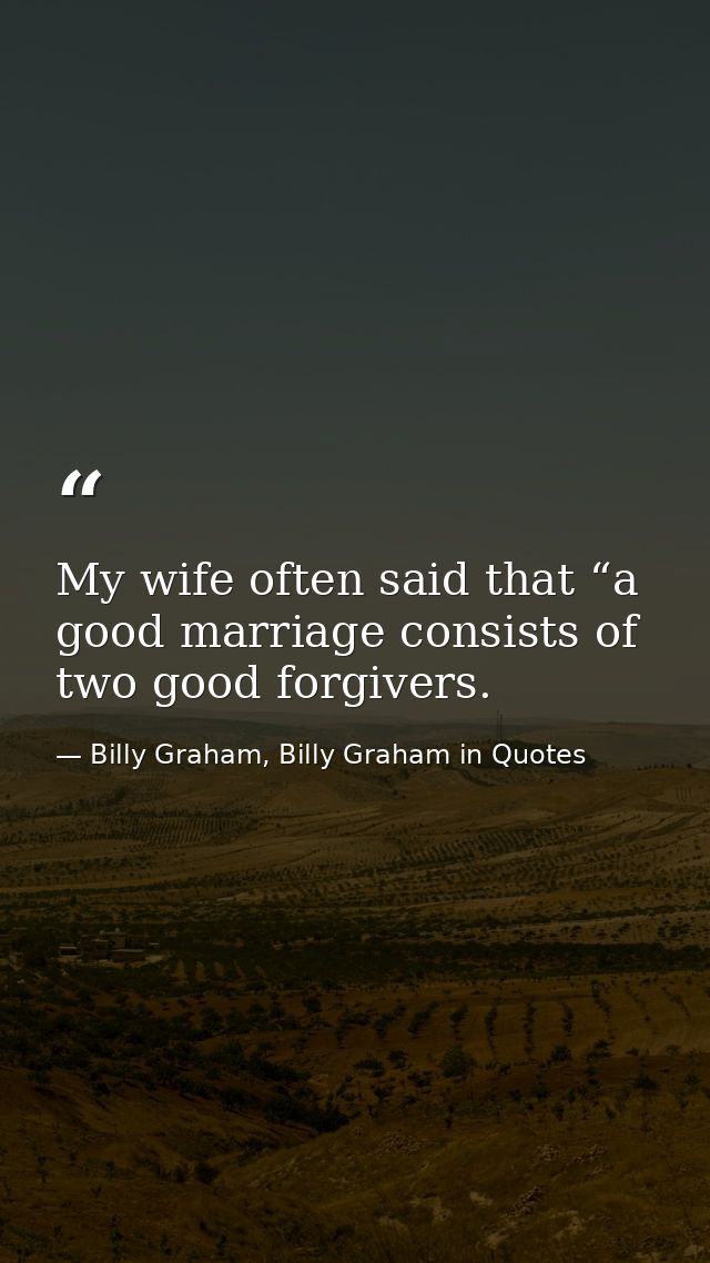 My wife often said that “a good marriage consists of two good forgivers. — Billy Graham, Billy Graham in Quotes