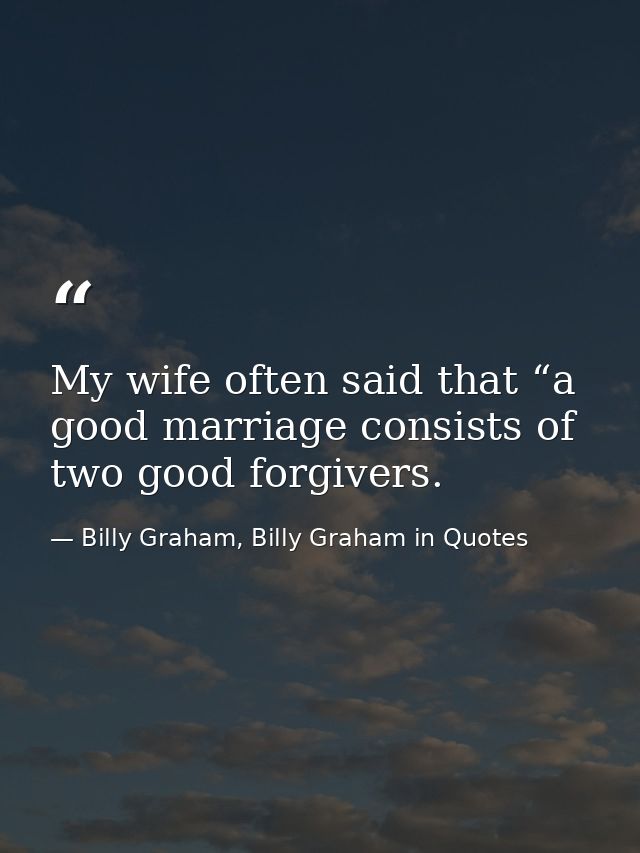 My wife often said that “a good marriage consists of two good forgivers. — Billy Graham, Billy Graham in Quotes