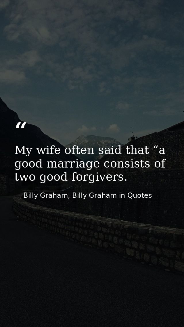 My wife often said that “a good marriage consists of two good forgivers. — Billy Graham, Billy Graham in Quotes