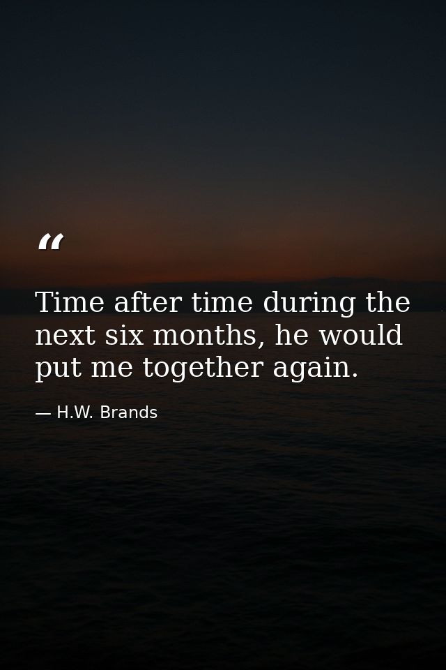 Time after time during the next six months, he would put me together again. — H.W. Brands