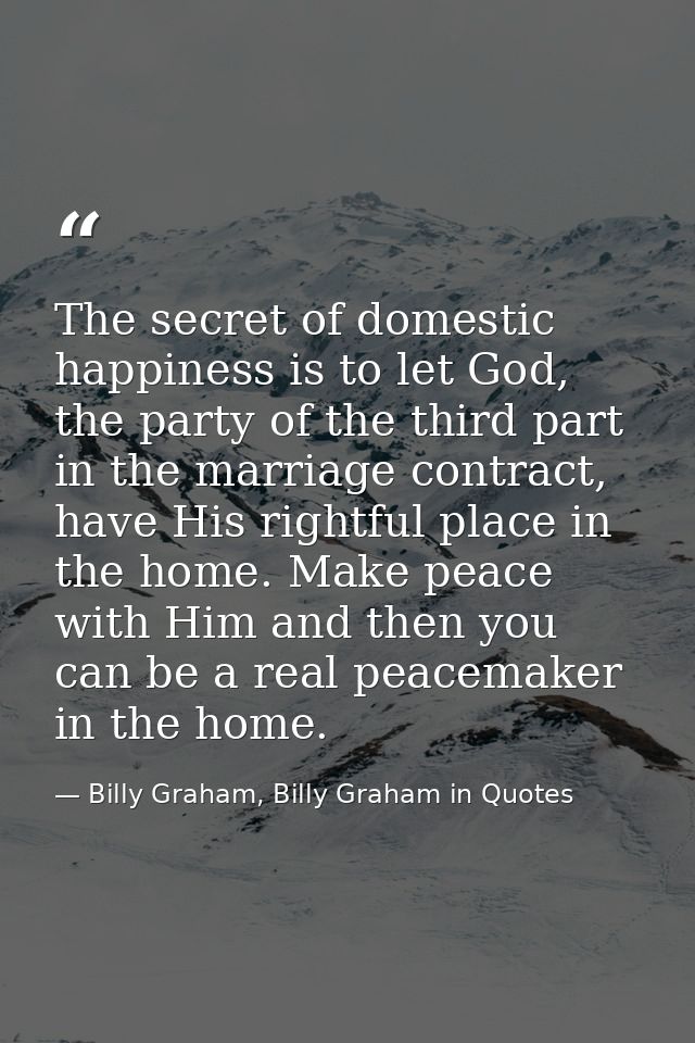 The secret of domestic happiness is to let God, the party of the third part in the marriage contract, have His rightful  — Billy Graham, Billy Graham in Quotes