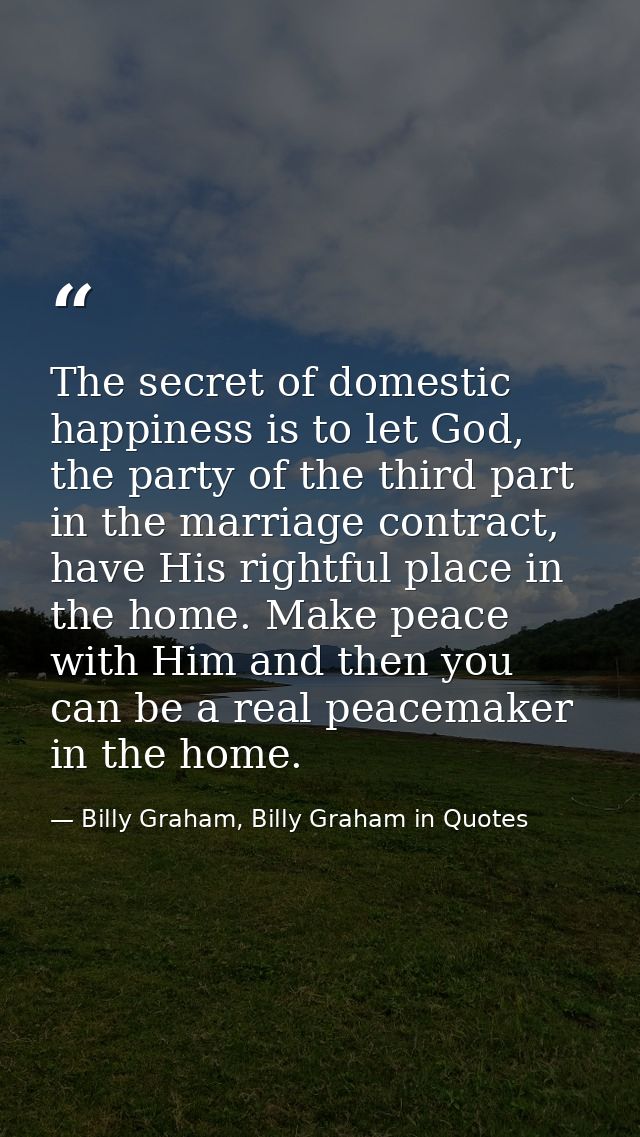 The secret of domestic happiness is to let God, the party of the third part in the marriage contract, have His rightful  — Billy Graham, Billy Graham in Quotes