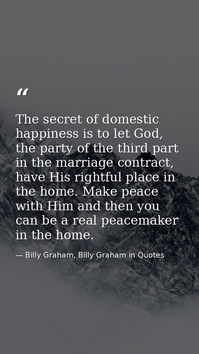 The secret of domestic happiness is to let God, the party of the third part in the marriage contract, have His rightful  — Billy Graham, Billy Graham in Quotes