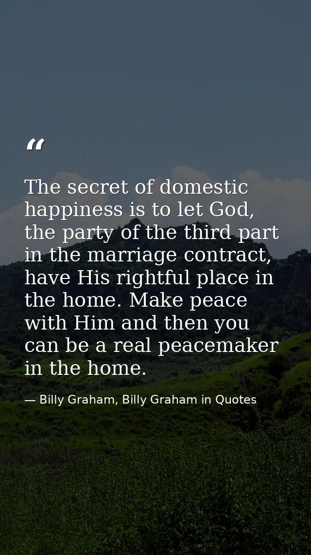 The secret of domestic happiness is to let God, the party of the third part in the marriage contract, have His rightful  — Billy Graham, Billy Graham in Quotes