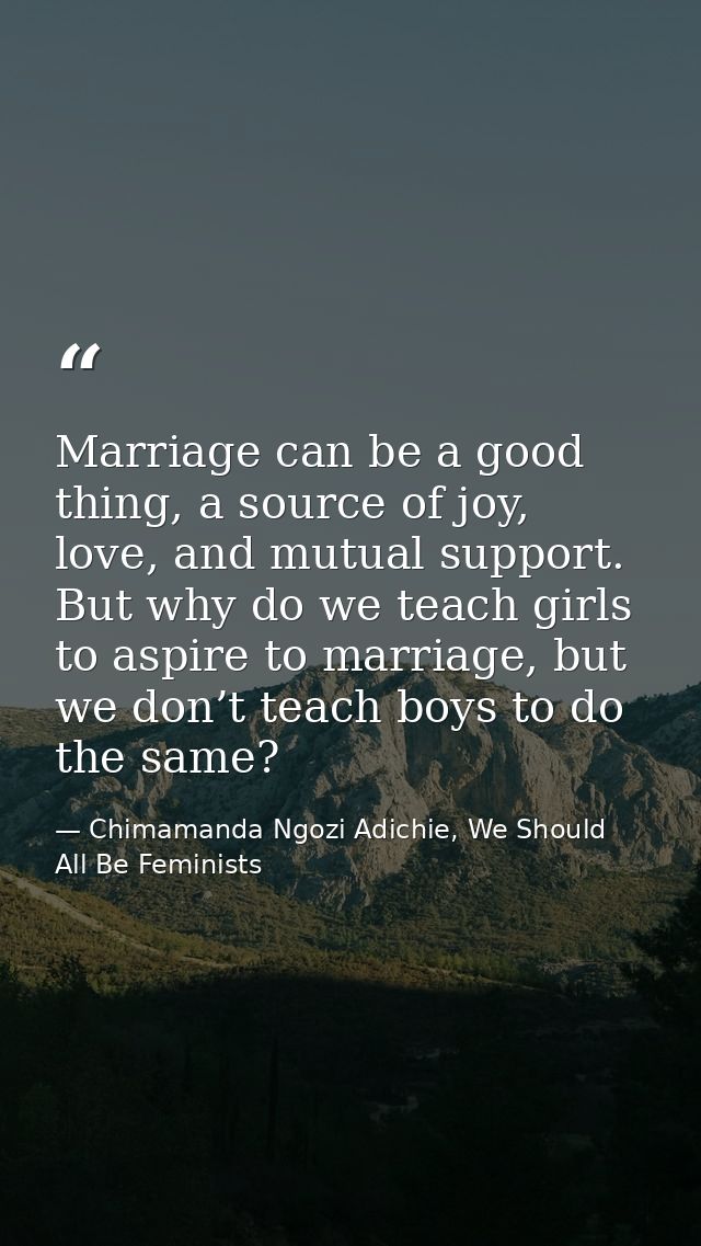 Marriage can be a good thing, a source of joy, love, and mutual support. But why do we teach girls to aspire to marriage — Chimamanda Ngozi Adichie, We Should All Be Feminists
