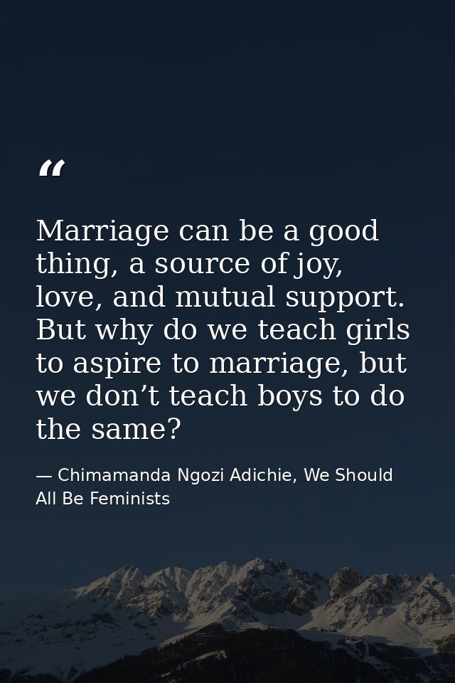 Marriage can be a good thing, a source of joy, love, and mutual support. But why do we teach girls to aspire to marriage — Chimamanda Ngozi Adichie, We Should All Be Feminists