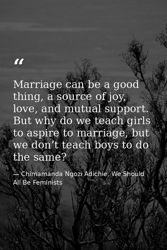 Marriage can be a good thing, a source of joy, love, and mutual support. But why do we teach girls to aspire to marriage — Chimamanda Ngozi Adichie, We Should All Be Feminists
