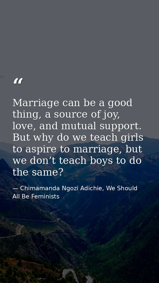 Marriage can be a good thing, a source of joy, love, and mutual support. But why do we teach girls to aspire to marriage — Chimamanda Ngozi Adichie, We Should All Be Feminists