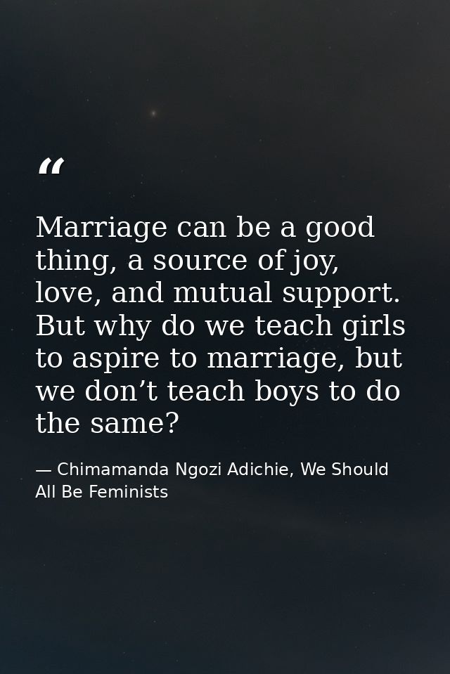 Marriage can be a good thing, a source of joy, love, and mutual support. But why do we teach girls to aspire to marriage — Chimamanda Ngozi Adichie, We Should All Be Feminists