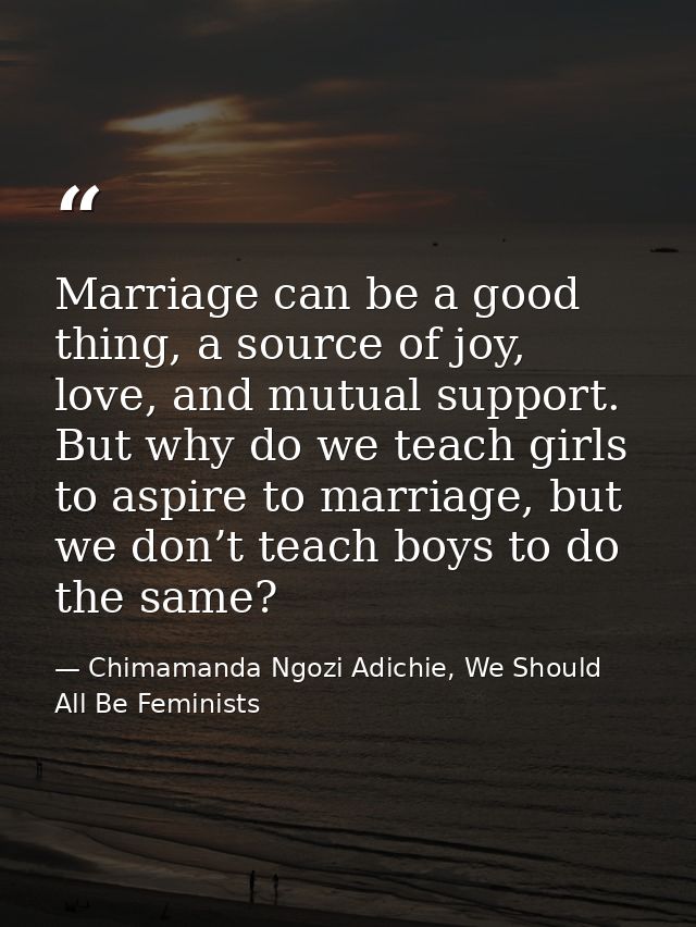 Marriage can be a good thing, a source of joy, love, and mutual support. But why do we teach girls to aspire to marriage — Chimamanda Ngozi Adichie, We Should All Be Feminists