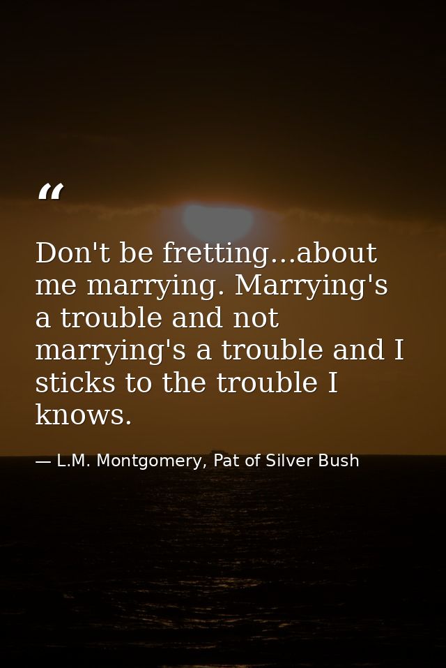 Don't be fretting...about me marrying. Marrying's a trouble and not marrying's a trouble and I sticks to the trouble I k — L.M. Montgomery, Pat of Silver Bush