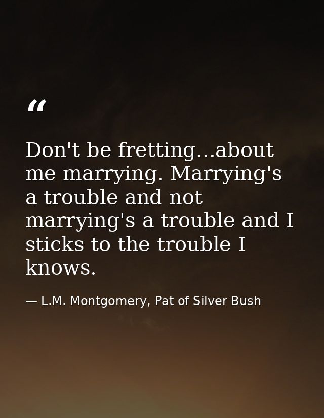 Don't be fretting...about me marrying. Marrying's a trouble and not marrying's a trouble and I sticks to the trouble I k — L.M. Montgomery, Pat of Silver Bush