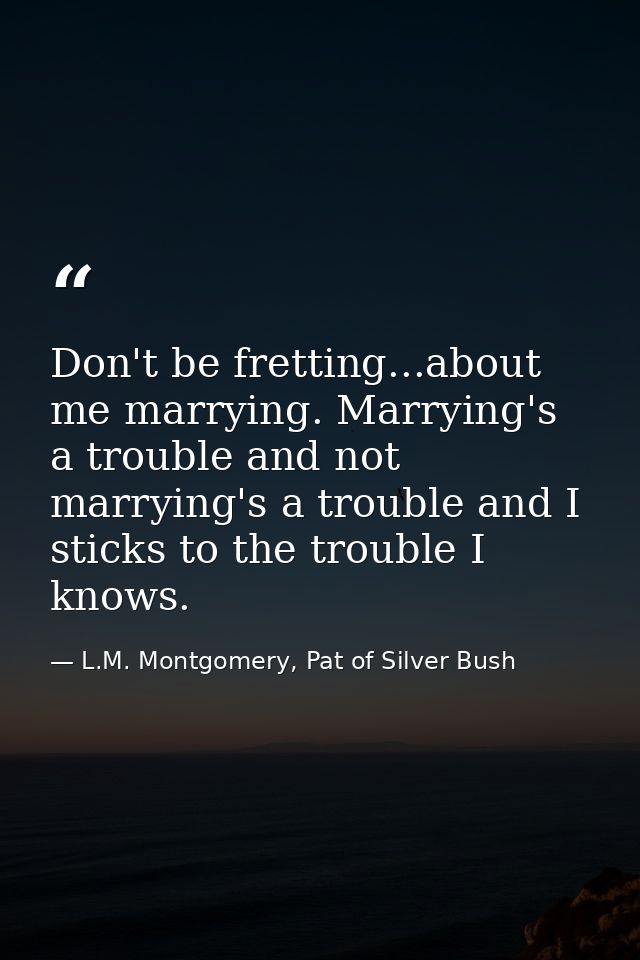 Don't be fretting...about me marrying. Marrying's a trouble and not marrying's a trouble and I sticks to the trouble I k — L.M. Montgomery, Pat of Silver Bush