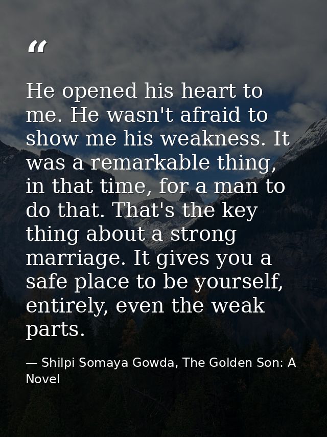 He opened his heart to me. He wasn't afraid to show me his weakness. It was a remarkable thing, in that time, for a man  — Shilpi Somaya Gowda, The Golden Son: A Novel
