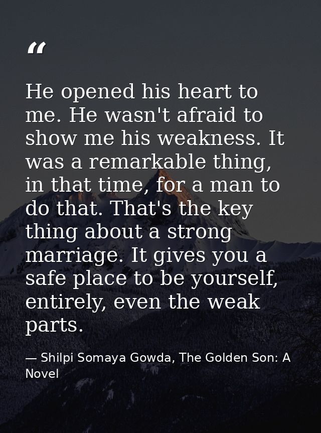 He opened his heart to me. He wasn't afraid to show me his weakness. It was a remarkable thing, in that time, for a man  — Shilpi Somaya Gowda, The Golden Son: A Novel