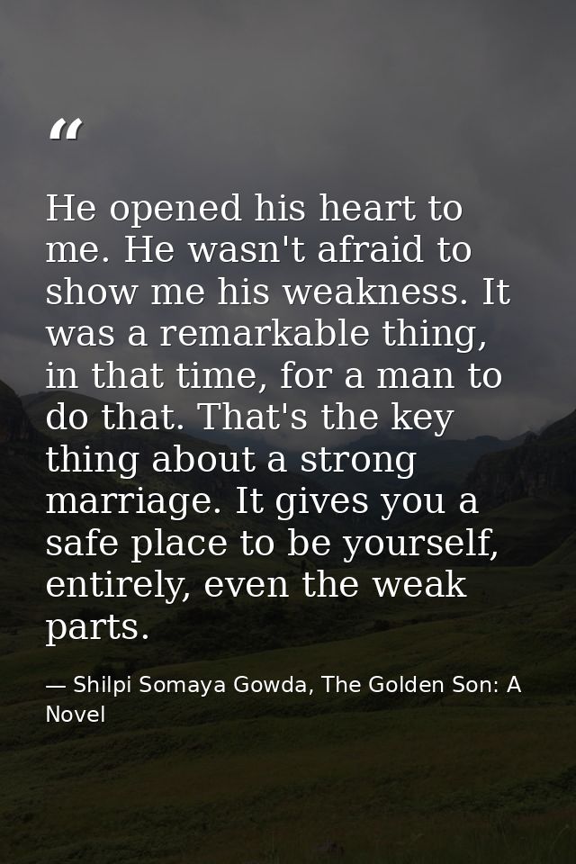He opened his heart to me. He wasn't afraid to show me his weakness. It was a remarkable thing, in that time, for a man  — Shilpi Somaya Gowda, The Golden Son: A Novel
